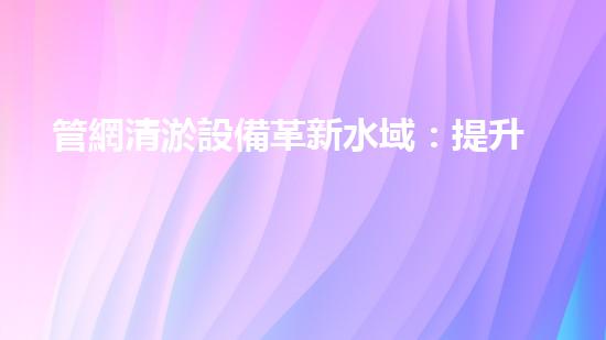 管網清淤設備革新水域：提升城市生活質量的創(chuàng)新方案？